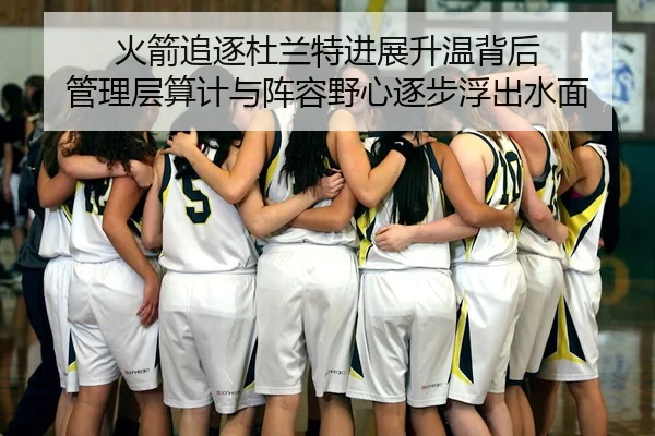 火箭追逐杜兰特进展升温背后 管理层算计与阵容野心逐步浮出水面