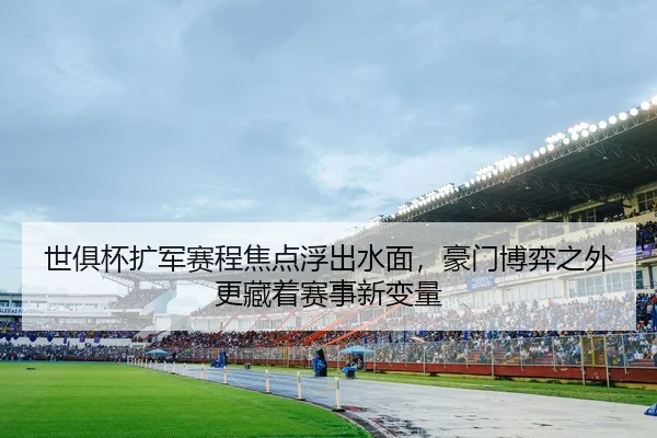 世俱杯扩军赛程焦点浮出水面，豪门博弈之外更藏着赛事新变量